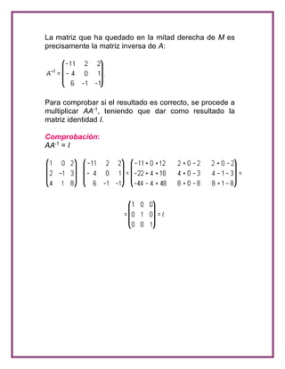La matriz que ha quedado en la mitad derecha de M es 
precisamente la matriz inversa de A: 
Para comprobar si el resultado es correcto, se procede a 
multiplicar AA-1, teniendo que dar como resultado la 
matriz identidad I. 
Comprobación: 
AA-1 = I 
