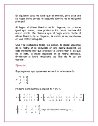El siguiente paso es igual que el anterior, pero esta vez 
se coge como pivote el segundo término de la diagonal 
principal. 
Al llegar al último término de la diagonal, se procede 
igual que antes, pero poniendo los ceros encima del 
nuevo pivote. Se observa que al coger como pivote el 
último término de la diagonal, la matriz A se transforma 
en una matriz triangular. 
Una vez realizados todos los pasos, la mitad izquierda 
de la matriz M se convierte en una matriz diagonal. En 
este momento hay que proceder a transformar, si es que 
no lo está, la mitad izquierda en la matriz identidad, 
dividiendo si fuera necesario las filas de M por un 
escalar. 
Ejemplo: 
Supongamos que queremos encontrar la inversa de 
Primero construimos la matriz M = (A I), 
 