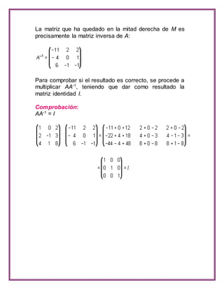 La matriz que ha quedado en la mitad derecha de M es 
precisamente la matriz inversa de A: 
Para comprobar si el resultado es correcto, se procede a 
multiplicar AA-1, teniendo que dar como resultado la 
matriz identidad I. 
Comprobación: 
AA-1 = I 
