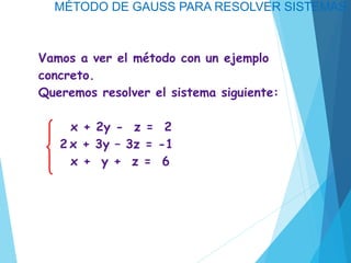 MÉTODO DE GAUSS PARA RESOLVER SISTEMAS
Vamos a ver el método con un ejemplo
concreto.
Queremos resolver el sistema siguiente:
x + 2y - z = 2
2 x + 3y – 3z = -1
x + y + z = 6
 