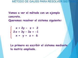 MÉTODO DE GAUSS PARA RESOLVER SISTEMAS
Vamos a ver el método con un ejemplo
concreto.
Queremos resolver el sistema siguiente:
x + 2y - z = 2
2 x + 3y – 3z = -1
x + y + z = 6
Lo primero es escribir el sistema mediante
la matriz ampliada.
 