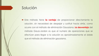 Solución
 Este método tiene la ventaja de proporcionar directamente la
solución, sin necesidad de despejar y sustituir hacia atrás, como
ocurre con el método de eliminación Gaussiana. La desventaja del
método Gauss-Jordan es que el numero de operaciones que se
efectúan para llegar a la solución es aproximadamente el doble
que el método de eliminación gaussiana.
 