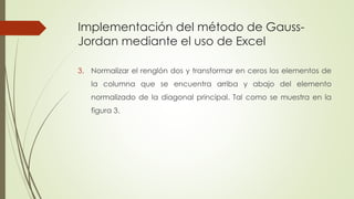Implementación del método de Gauss-
Jordan mediante el uso de Excel
3. Normalizar el renglón dos y transformar en ceros los elementos de
la columna que se encuentra arriba y abajo del elemento
normalizado de la diagonal principal. Tal como se muestra en la
figura 3.
 