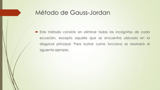 Método de Gauss-Jordan
 Este método consiste en eliminar todas las incógnitas de cada
ecuación, excepto aquella que se encuentra ubicada en la
diagonal principal. Para ilustrar como funciona se resolverá el
siguiente ejemplo.
 