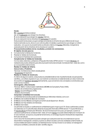 4
Donde:
Em: empresa turística a evaluar.
Js: es la evaluación que otorgan los directivos.
S: es la evaluación que otorgan los clientes internos.
A: es la evaluación de los directivos de la empresa en cuestión.
Este procedimiento posee una gran ventaja consistente en el hecho de que a diferencia de lo que
tradicionalmente ocurre,ahora no son sólo los jefes inmediatos superiores los que otorgan un criterio
evaluativo, sino que en el procedimiento se articulan criterios de fuentes diferentes,incluyendo la
autoevaluación de los directivos de la empresa en cuestión.
Procesamiento(análisis) de los resultados y emisión de conclusiones.
El objetivo de este paso es:
 Complementar la Validezde Contenido.
 Realizar la Validez de Constructo.
 Comprobar la Fiabilidad del cuestionario.
Complementar la Validez de Contenido.
Con los datos obtenidos yutilizando el Paquete Informático SPSS versión 11.5 para Windows,se
realizará esta prueba utilizando para ello el procedimiento denominado:Correlación ítem–total,tal y como
ya se especificó anteriormente.
Realizar la Validez de Criterio.
Concurrente y Predictiva:
Técnicas:Correlaciones criterio-escala global.
- Ecuaciones de regresión.
Realizar la Validez de Constructo.
A criterio de algunos autores,esta prueba es probablemente la más importante desde una perspectiva
científica, y se refiere al grado en que una medición se relaciona consistentemente con otras mediciones
de acuerdo con hipótesis derivadas teóricamente,y que conciernen a los conceptos (o constructos) que
están siendo medidos.
Convergente y Discriminante:
Técnicas:Matriz multiconcepto-multimétodo (MCMM) de Campbell y Fiske (1959).
- Análisis de correlaciones y regresiones.
- Modelo causal de Bagozi (1978).
- Análisis discriminante.
Comprobar la fiabilidad de la escala.
La fiabilidad de la escala puede ser establecida por diferentes métodos,como son:
 El Método del Coeficiente Alpha de Cronbach.
 El Método de Dos Mitades (corregido por la fórmula de Spearman–Brown).
 El Método de Hoyt (Análisis de Varianza).
 El Método test-retest.
Usualmente se espera un coeficiente de confiabilidad igual o mayor que 0,70. Estos coeficientes pueden
ser obtenidos sin mucha dificultad utilizando el paquete informático SPSS versión 11.5 para Windows,y
la hoja de cálculo de Excel para Windows.Se recomienda el primero pues,por ejemplo,cuando se
calcula el coeficiente de correlación ítem–total,al mismo tiempo se puede obtener Alpha de Cronbach.En
el caso de Excel, aunque es una potente herramienta,sin embargo requiere introducirle las respectivas
fórmulas del cálculo.
Como resumen de esta parte se puede subrayar que cualquiera sean las circunstancias en que se
desarrolle la investigación,siempre ycuando se utilicen escalas como las analizadas anteriormente,es
imprescindible demostrar la validez y la fiabilidad de las mismas.Si esto no se realiza, la investigación
sería poco confiable y carecería de valor científico alguno.
 