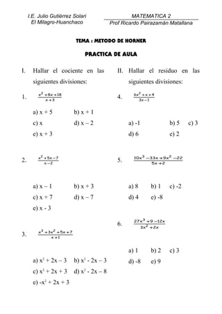 I.E. Julio Gutiérrez Solari                       MATEMATICA 2
       El Milagro-Huanchaco                   Prof Ricardo Pairazamán Matallana


                             TEMA : METODO DE HORNER

                                 PRACTICA DE AULA

I.     Hallar el cociente en las                 II. Hallar el residuo en las
       siguientes divisiones:                         siguientes divisiones:
         x2 + 8x + 18                                   6x2 + x + 4
1.          x +3
                                                 4.       3x − 1


       a) x + 5              b) x + 1
       c) x                  d) x – 2                 a) -1              b) 5    c) 3
       e) x + 3                                       d) 6               e) 2


         x2 + 5x − 7                                    10x3 −33x + 9x2 −22
2.          x −2
                                                 5.            5 x +2




       a) x – 1              b) x + 3                 a) 8       b) 1    c) -2
       c) x + 7              d) x – 7                 d) 4       e) -8
       e) x - 3
                                                        27 x3 + 9 −12x
                                                 6.          3x2 + 2x
         x3 + 3x2 + 5x + 7
3.             x +1


                                                      a) 1       b) 2    c) 3
       a) x2 + 2x – 3        b) x2 - 2x – 3           d) -8      e) 9
       c) x2 + 2x + 3        d) x2 - 2x – 8
       e) -x2 + 2x + 3
 