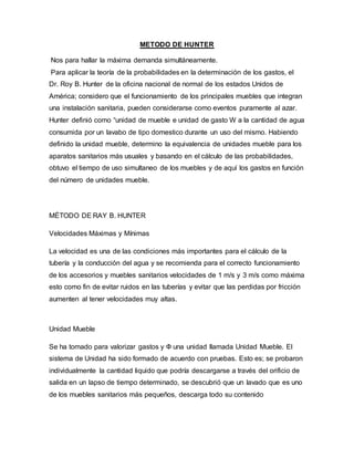 METODO DE HUNTER
Nos para hallar la máxima demanda simultáneamente.
Para aplicar la teoría de la probabilidades en la determinación de los gastos, el
Dr. Roy B. Hunter de la oficina nacional de normal de los estados Unidos de
América; considero que el funcionamiento de los principales muebles que integran
una instalación sanitaria, pueden considerarse como eventos puramente al azar.
Hunter definió como “unidad de mueble e unidad de gasto W a la cantidad de agua
consumida por un lavabo de tipo domestico durante un uso del mismo. Habiendo
definido la unidad mueble, determino la equivalencia de unidades mueble para los
aparatos sanitarios más usuales y basando en el cálculo de las probabilidades,
obtuvo el tiempo de uso simultaneo de los muebles y de aquí los gastos en función
del número de unidades mueble.
MÉTODO DE RAY B. HUNTER
Velocidades Máximas y Mínimas
La velocidad es una de las condiciones más importantes para el cálculo de la
tubería y la conducción del agua y se recomienda para el correcto funcionamiento
de los accesorios y muebles sanitarios velocidades de 1 m/s y 3 m/s como máxima
esto como fin de evitar ruidos en las tuberías y evitar que las perdidas por fricción
aumenten al tener velocidades muy altas.
Unidad Mueble
Se ha tomado para valorizar gastos y Ф una unidad llamada Unidad Mueble. El
sistema de Unidad ha sido formado de acuerdo con pruebas. Esto es; se probaron
individualmente la cantidad liquido que podría descargarse a través del orificio de
salida en un lapso de tiempo determinado, se descubrió que un lavado que es uno
de los muebles sanitarios más pequeños, descarga todo su contenido
 