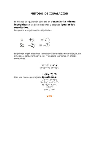 METODO DE IGUALACIÓN
El método de igualación consiste en despejar la misma
incógnita en las dos ecuaciones y después igualar los
resultados.
Los pasos a seguir son los siguientes:
En primer lugar, elegimos la incógnita que deseamos despejar. En
este caso, empezaré por la «x» y despejo la misma en ambas
ecuaciones.
x+y=7; x=7-y
5x-2y=-7; 5x=2y-7
x=(2y-7)/5
Una vez hemos despejado, igualamos:
7-y = (2y-7)/5
5.( 7-y) = (2y -7)
35 -5y= +2y -7
42=7y
y=42/7=6
y=6
 