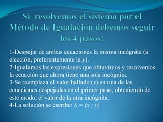 Si  resolvemos el sistema por el Método de Igualación debemos seguir los 4 pasos:1-Despejar de ambas ecuaciones la misma incógnita (a elección, preferentemente la y).2-Igualamos las expresiones que obtuvimos y resolvemos la ecuación que ahora tiene una sola incógnita.3-Se reemplaza el valor hallado (x)en una de las ecuaciones despejadas en el primer paso, obteniendo de este modo, el valor de la otra incógnita.4-La solución se escribe: S = (x ; y) 