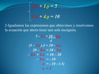 2.x+ 1.y = 53.x+ 4.y = 102-Igualamos las expresiones que obtuvimos y resolvemos la ecuación que ahora tiene una sola incógnita.           5 - 2.x= 10 - 3.x4(5 – 2.x).4 = 10 - 3.x        20 – 8.x = 10 - 3.x   – 8.x +3.x  = 10 – 20            – 5.x  = - 10x  = - 10 : (-5)                  x  = 2