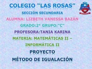 COLEGIO “LAS ROSAS”
SECCIÓN SECUNDARIA
ALUMNA: LIZBETH VANESSA BAZÁN
GRADO:2° GRUPO:”C”
PROFESORA:TANIA KARINA
MATERIA: MATEMÁTICAS II –
INFORMÁTICA II
PROYECTO
MÉTODO DE IGUALACIÓN
 