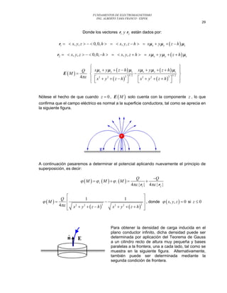 FUNDAMENTOS DE ELECTROMAGNETISMO
                                   ING. ALBERTO TAMA FRANCO - ESPOL
                                                                                                                    29


                          Donde los vectores r1 y r2 están dados por:

           r1   x, y, z    0, 0, h    x, y, z  h   x x  y  y   z  h   z

          r2   x, y, z    0, 0, h    x, y, z  h   x  x  y  y   z  h   z

                                                                                                  
                       Q  x x  y  y   z  h   z x x  y  y   z  h  z                
             E M                                                                              
                      4   x 2  y 2   z  h 2  3/ 2  x 2  y 2   z  h 2  3/ 2        
                                                                                              


Nótese el hecho de que cuando z  0 , E  M  solo cuenta con la componente z , lo que
confirma que el campo eléctrico es normal a la superficie conductora, tal como se aprecia en
la siguiente figura.




A continuación pasaremos a determinar el potencial aplicando nuevamente el principio de
superposición, es decir:

                                                                 Q          Q
                          M     M     M                    
                                                               4 | r1 | 4 | r2 |

                                                                            
            Q              1                             1                   , donde   x, y, z   0 si z  0
   M                                      
           4    x2  y 2   z  h 
                                          2
                                                  x2  y 2   z  h 
                                                                         2   
                                                                            



                                                  Para obtener la densidad de carga inducida en el
                                                  plano conductor infinito, dicha densidad puede ser
                                                  determinada por aplicación del Teorema de Gauss
                                                  a un cilindro recto de altura muy pequeña y bases
                                                  paralelas a la frontera, una a cada lado, tal como se
                                                  muestra en la siguiente figura. Alternativamente,
                                                  también puede ser determinada mediante la
                                                  segunda condición de frontera.
 