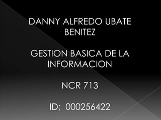 DANNY ALFREDO UBATE
      BENITEZ

GESTION BASICA DE LA
   INFORMACION

      NCR 713

   ID; 000256422
 