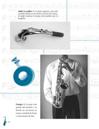 10
Tudel (o cuello): Es la parte superior curva del
saxofón donde se encuentra la llave de octava.
El tudel conecta el cuerpo del saxofón con la
boquilla.
Cuerpo: Es la parte más
grande del saxofón y es
donde se encuentra la
mayor cantidad de llaves
y mecanismos de éste.
 