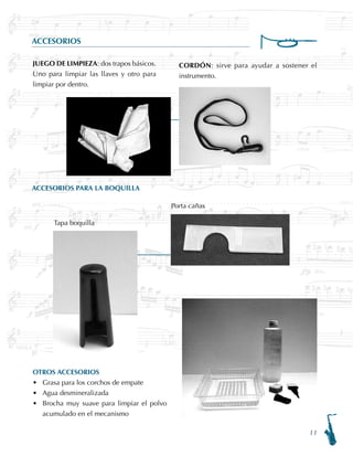 11
ACCESORIOS
ACCESORIOS PARA LA BOQUILLA
OTROS ACCESORIOS
Grasa para los corchos de empate
Agua desmineralizada
Brocha muy suave para limpiar el polvo
acumulado en el mecanismo
•
•
•
JUEGO DE LIMPIEZA: dos trapos básicos.
Uno para limpiar las llaves y otro para
limpiar por dentro.
Porta cañas
Tapa boquilla
CORDÓN: sirve para ayudar a sostener el
instrumento.
 