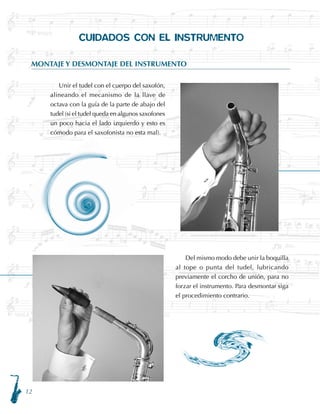 12
CUIDADOS CON EL INSTRUMENTO
MONTAJE Y DESMONTAJE DEL INSTRUMENTO
	 Del mismo modo debe unir la boquilla
al tope o punta del tudel, lubricando
previamente el corcho de unión, para no
forzar el instrumento. Para desmontar siga
el procedimiento contrario.
	 Unir el tudel con el cuerpo del saxofón,
alineando el mecanismo de la llave de
octava con la guía de la parte de abajo del
tudel (si el tudel queda en algunos saxofones
un poco hacia el lado izquierdo y esto es
cómodo para el saxofonista no esta mal).
 