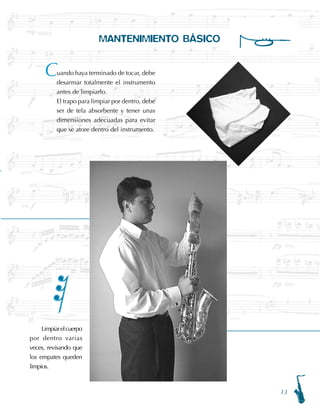 13
MANTENIMIENTO BÁSICO
Limpiarelcuerpo
por dentro varias
veces, revisando que
los empates queden
limpios.
uando haya terminado de tocar, debe
desarmar totalmente el instrumento
antes de limpiarlo.
El trapo para limpiar por dentro, debe
ser de tela absorbente y tener unas
dimensiones adecuadas para evitar
que se atore dentro del instrumento.
C
 