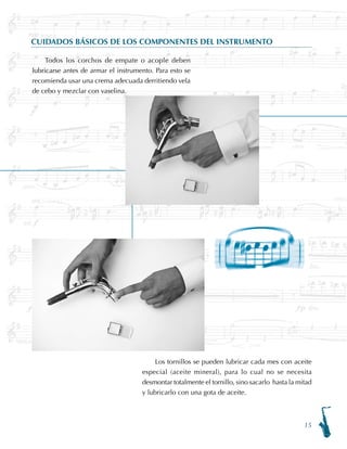 15
CUIDADOS BÁSICOS DE LOS COMPONENTES DEL INSTRUMENTO
Todos los corchos de empate o acople deben
lubricarse antes de armar el instrumento. Para esto se
recomienda usar una crema adecuada derritiendo vela
de cebo y mezclar con vaselina.
Los tornillos se pueden lubricar cada mes con aceite
especial (aceite mineral), para lo cual no se necesita
desmontar totalmente el tornillo, sino sacarlo hasta la mitad
y lubricarlo con una gota de aceite.
 