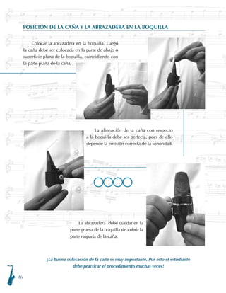 16
POSICIÓN DE LA CAÑA Y LA ABRAZADERA EN LA BOQUILLA
¡La buena colocación de la caña es muy importante. Por esto el estudiante
debe practicar el procedimiento muchas veces!
Colocar la abrazadera en la boquilla. Luego
la caña debe ser colocada en la parte de abajo o
superficie plana de la boquilla, coincidiendo con
la parte plana de la caña.
La alineación de la caña con respecto
a la boquilla debe ser perfecta, pues de ello
depende la emisión correcta de la sonoridad.
La abrazadera debe quedar en la
parte gruesa de la boquilla sin cubrir la
parte raspada de la caña.
LLLL
 