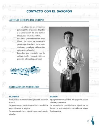 17
EXTREMIDADES SUPERIORES
CONTACTO CON EL SAXOFÓN
ACTITUD GENERAL DEL CUERPO
La relajación es el secreto
para lograr los propósitos dirigidos
a la adquisición de una técnica
eficaz para tocar el saxofón.
La cabeza y el cuello deben estar
libres. Para esto es necesario
pensar que la cabeza debe estar
adelante y que el peso del saxofón
caiga sobre el cordel
Esto dará por resultado que la
cabeza, cuello y espalda estén en
posición adecuada para tocar.
HOMBROS
No subirlos, mantenerlos relajados en posición
natural.
Se presenta una particular tendencia a subirlos
especialmente al respirar.
Se recomienda hacer ejercicios en movimiento
circular.
BRAZOS
Que permitan movilidad. No pegar los codos
al cuerpo o tronco.
Se recomienda también hacer ejercicios en
forma circular moviendo los codos de afuera
hacia dentro.
 