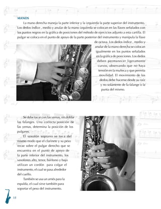 18
MANOS
La mano derecha maneja la parte inferior y la izquierda la parte superior del instrumento.
Los dedos índice , medio y anular de la mano izquierda se colocan en las llaves señalados con
los puntos negros en la gráfica de posiciones del método de ejercicios adjunto a esta cartilla. El
pulgar se coloca en el punto de apoyo de la parte posterior del instrumento y manipula la llave
de octava. Los dedos índice , medio y
anular de la mano derecha se colocan
igualmente en los puntos señalados
en la gráfica de posiciones. Los dedos
deben permanecer ligeramente
curvos, observando que no haya
tensión en la muñeca y que permita
movilidad. El movimiento de los
dedos debe hacerse desde su raíz
y no solamente de la falange o la
punta del mismo.
Se debe tocar con las yemas, sin doblar
las falanges. Una correcta posición de
las yemas, determina la posición de los
pulgares.
El saxofón soprano se toca del
mismo modo que el clarinete y su peso
recae sobre el pulgar derecho que se
encuentra en el punto de apoyo de
la parte inferior del instrumento, los
saxofones alto, tenor, barítono y bajo
utilizan un cordón para colgar el
instrumento, el cual se pasa alrededor
del cuello.
También se usa un arnés para la
espalda, el cual sirve también para
soportar el peso del instrumento.
 