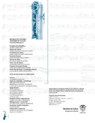 REPÚBLICA DE COLOMBIA
MINISTERIO DE CULTURA
www.mincultura.gov.co
Presidente de la República
ÁLVARO URIBE VÉLEZ
Ministra de Cultura
MARÍA CONSUELO ARAÚJO CASTRO
Viceministra de Cultura
MARÍA ADRIANA MEJÍA HERNÁNDEZ
Secretaria General
MARÍA BEATRIZ CANAL ACERO
Director de Artes
EDUARDO SERRANO RUEDA
Asesor Área de Música
ALEJANDRO MANTILLA PULIDO
Programa Nacional de Bandas
MARÍA ROSA MACHADO CHARRY
Asesor Área de Teoría y Coordinador Editorial
JUAN CARLOS MARULANDA LÓPEZ
GUÍA DE INICIACIÓN A LA PERCUSIÓN
Asesoría
LEONARDO CAMACHO
Diseño de contenidos y metodología
ÁREA DE INSTRUMENTO
PROGRAMA NACIONAL DE BANDAS
JUAN CARLOS ARANGO · SANTIAGO SIERRA
Equipo docente
RITHO BURBANO
LEONARDO CAMACHO
LUIS ENRIQUE OSORIO
EDUARDO VALENCIA
LUIS FERNANDO VILLA
CESAR VILLAMIL
Fotografía, diseño y diagramación
MARIELA AGUDELO PIEDRAHITA
Rediagramación y versión PDF
ESTUDIO CAOS · CARLOS MORENO R.
Saxofonista (modelo fotografías)
CÉSAR VILLAMIL
Fotomecánica e impresión
IMPRENTA NACIONAL DE COLOMBIA
Impreso en Colombia
Ministerio de Cultura
República de Colombia
Material impreso de distribución gratuita con fines didácticos y culturales.
Queda estrictamente prohibida su reproducción total o parcial con fines
de lucro, por cualquier sistema o método electrónico sin la autorización
expresa para ello.
Programa Nacional de Bandas
Calle 11 Nª 5-51
Teléfonos: 350 9698 350 0375 350 0377
Primera edición, 2001
© 2001, Ministerio de Cultura
Bogotá, D.C. Colombia
ISBN 8052-86 - 6
 
