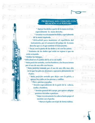 21
Apoyar los dedos o parte de la mano en el eje,
especialmente la mano derecha.
Levantar excesivamente los dedos, especialmente
de la mano izquierda.
Dificultad para mantener el equilibrio del
instrumento, por el cansancio del pulgar de la mano
derecha que es el que sostiene el instrumento.
Tocar con la punta de los dedos y no con las yemas.
Tensiones de los dedos que están en reposo o que no
están actuando.
Doblar las falanges.
Dificultad en el cambio del la al si con tudel.
Mala posición sentado, con los hombros y los brazos tensos
por el uso de una silla con brazos.
Mala posición sentado por el uso de una silla muy alta
en la que los pies no alcanzan a apoyarse plenamente en
el piso.
Mala posición sentado por dejar caer la pelvis, y
apoyar los codos en las piernas y rodillas.
Pies y piernas cruzadas.
Tensión especialmente de la parte de la cabeza,
cuello y hombros.
Tensión general del cuerpo, por querer adoptar
posturas forzadas o postizas.
Bajar excesivamente la cabeza hasta pegar el
mentón con el pecho.
Marcar el pulso con el pie de forma ruidosa.
*
*
*
*
*
*
*
*
*
*
*
*
*
*
*
PROBLEMAS MÁS COMUNES CON
RELACIÓN A LA POSTURA
 