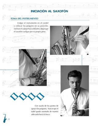 22
INICIACIÓN AL SAXOFÓN
TOMA DEL INSTRUMENTO
Colgar el instrumento en el cordel
y colocar los pulgares en su posición,
inclinar el cuerpo hacia delante y dejar que
el saxofón cuelgue por su propio peso.
Con ayuda de los puntos de
apoyo (los pulgares), buscar que el
tudel quede orientado de manera
adecuada hacia la boca.
OOOO
 