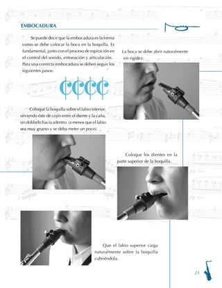 23
EMBOCADURA
Se puede decir que la embocadura es la forma
como se debe colocar la boca en la boquilla. Es
fundamental, junto con el proceso de espiración en
el control del sonido, entonación y articulación.
Para una correcta embocadura se deben seguir los
siguientes pasos:
La boca se debe abrir naturalmente
sin rigidez.
Que el labio superior caiga
naturalmente sobre la boquilla
cubriéndola.
Coloque los dientes en la
parte superior de la boquilla.
Coloque la boquilla sobre el labio inferior,
sirviendo éste de cojín entre el diente y la caña,
sin doblarlo hacia adentro. (a menos que el labio
sea muy grueso y se deba meter un poco).
CCCC
 
