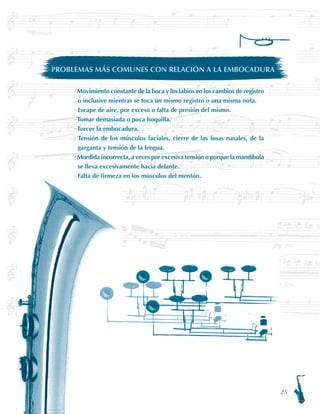 25
· Movimiento constante de la boca y los labios en los cambios de registro
o inclusive mientras se toca un mismo registro o una misma nota.
· Escape de aire, por exceso o falta de presión del mismo.
· Tomar demasiada o poca boquilla.
· Torcer la embocadura.
· Tensión de los músculos faciales, cierre de las fosas nasales, de la
garganta y tensión de la lengua.
· Mordida incorrecta, a veces por excesiva tensión o porque la mandíbula
se lleva excesivamente hacia delante.
· Falta de firmeza en los músculos del mentón.
PROBLEMAS MÁS COMUNES CON RELACIÓN A LA EMBOCADURA
 