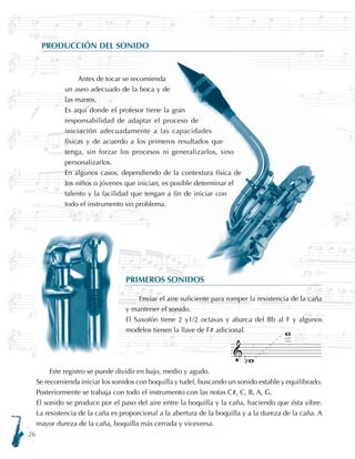 26
PRIMEROS SONIDOS
Enviar el aire suficiente para romper la resistencia de la caña
y mantener el sonido.
El Saxofón tiene 2 y1/2 octavas y abarca del Bb al F y algunos
modelos tienen la llave de F# adicional.
PRODUCCIÓN DEL SONIDO
Antes de tocar se recomienda
un aseo adecuado de la boca y de
las manos.
Es aquí donde el profesor tiene la gran
responsabilidad de adaptar el proceso de
iniciación adecuadamente a las capacidades
físicas y de acuerdo a los primeros resultados que
tenga, sin forzar los procesos ni generalizarlos, sino
personalizarlos.
En algunos casos, dependiendo de la contextura física de
los niños o jóvenes que inician, es posible determinar el
talento y la facilidad que tengan a fin de iniciar con
todo el instrumento sin problema.
Este registro se puede dividir en bajo, medio y agudo.
Se recomienda iniciar los sonidos con boquilla y tudel, buscando un sonido estable y equilibrado.
Posteriormente se trabaja con todo el instrumento con las notas C#, C, B, A, G.
El sonido se produce por el paso del aire entre la boquilla y la caña, haciendo que ésta vibre.
La resistencia de la caña es proporcional a la abertura de la boquilla y a la dureza de la caña. A
mayor dureza de la caña, boquilla más cerrada y viceversa.
 