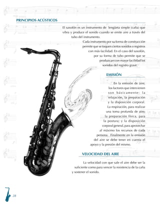 28
PRINCIPIOS ACÚSTICOS
El saxofón es un instrumento de lengüeta simple (caña) que
vibra y produce el sonido cuando se emite aire a través del
tubo del instrumento.
Cada instrumento por su forma de construcción
permite que se toquen ciertos sonidos o registros
con más facilidad. En el caso del saxofón,
por su forma de tubo permite que se
produzcan con mayor facilidad los
sonidos del registro grave.
EMISIÓN
En la emisión de aire,
los factores que intervienen
son básicamente: la
relajación, la preparación
y la disposición corporal.
La respiración, para realizar
una toma profunda de aire;
la preparación física, para
la postura; y la disposición
corporal general, para aprovechar
al máximo los recursos de cada
persona. Finalmente en la emisión
del aire se debe tener en cuenta el
apoyo y la presión del mismo.
VELOCIDAD DEL AIRE
La velocidad con que sale el aire debe ser la
suficiente como para vencer la resistencia de la caña
y sostener el sonido.
 