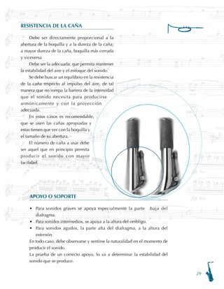 29
RESISTENCIA DE LA CAÑA
Debe ser directamente proporcional a la
abertura de la boquilla y a la dureza de la caña;
a mayor dureza de la caña, boquilla más cerrada
y viceversa
Debe ser la adecuada, que permita mantener
la estabilidad del aire y el enfoque del sonido.
Se debe buscar un equilibrio en la resistencia
de la caña respecto al impulso del aire, de tal
manera que no rompa la barrera de la intensidad
que el sonido necesita para producirse
armónicamente y con la proyección
adecuada.
En estos casos es recomendable,
que se usen las cañas apropiadas y
estas tienen que ver con la boquilla y
el tamaño de su abertura.
El número de caña a usar debe
ser aquel que en principio permita
producir el sonido con mayor
facilidad.
APOYO O SOPORTE
Para sonidos graves se apoya especialmente la parte baja del
diafragma.
Para sonidos intermedios, se apoya a la altura del ombligo.
Para sonidos agudos, la parte alta del diafragma, a la altura del
esternón.
En todo caso, debe observarse y sentirse la naturalidad en el momento de
producir el sonido.
La prueba de un correcto apoyo, lo va a determinar la estabilidad del
sonido que se produce.
•
•
•
 