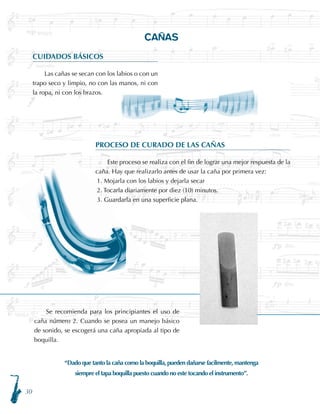 30
CAÑAS
CUIDADOS BÁSICOS
Las cañas se secan con los labios o con un
trapo seco y limpio, no con las manos, ni con
la ropa, ni con los brazos.
PROCESO DE CURADO DE LAS CAÑAS
Este proceso se realiza con el fin de lograr una mejor respuesta de la
caña. Hay que realizarlo antes de usar la caña por primera vez:
1. Mojarla con los labios y dejarla secar
2. Tocarla diariamente por diez (10) minutos.
3. Guardarla en una superficie plana.
“Dado que tanto la caña como la boquilla, pueden dañarse facilmente, mantenga
siempre el tapa boquilla puesto cuando no este tocando el instrumento”.
Se recomienda para los principiantes el uso de
caña número 2. Cuando se posea un manejo básico
de sonido, se escogerá una caña apropiada al tipo de
boquilla.
 