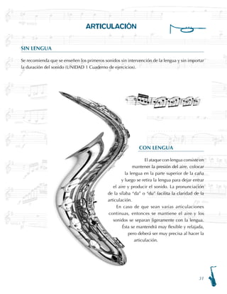 31
ARTICULACIÓN
SIN LENGUA
Se recomienda que se enseñen los primeros sonidos sin intervención de la lengua y sin importar
la duración del sonido (UNIDAD 1 Cuaderno de ejercicios).
CON LENGUA
El ataque con lengua consiste en
mantener la presión del aire, colocar
la lengua en la parte superior de la caña
y luego se retira la lengua para dejar entrar
el aire y producir el sonido. La pronunciación
de la sílaba “da” o “du” facilita la claridad de la
articulación.
En caso de que sean varias articulaciones
continuas, entonces se mantiene el aire y los
sonidos se separan ligeramente con la lengua.
Ésta se mantendrá muy flexible y relajada,
pero deberá ser muy precisa al hacer la
articulación.
 