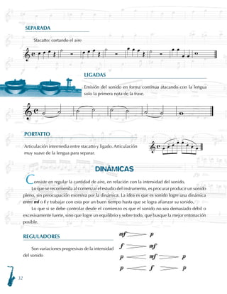 32
DINÁMICAS
onsiste en regular la cantidad de aire, en relación con la intensidad del sonido.
Lo que se recomienda al comenzar el estudio del instrumento, es procurar producir un sonido
pleno, sin preocupación excesiva por la dinámica. La idea es que es sonido logre una dinámica
entre mf o f y trabajar con esta por un buen tiempo hasta que se logra afianzar su sonido.
Lo que si se debe controlar desde el comienzo es que el sonido no sea demasiado débil o
excesivamente fuerte, sino que logre un equilibrio y sobre todo, que busque la mejor entonación
posible.
REGULADORES
Son variaciones progresivas de la intensidad
del sonido
SEPARADA
Stacatto: cortando el aire
LIGADAS
Emisión del sonido en forma continua atacando con la lengua
solo la primera nota de la frase.
PORTATTO
Articulación intermedia entre stacatto y ligado. Articulación
muy suave de la lengua para separar.
C
 