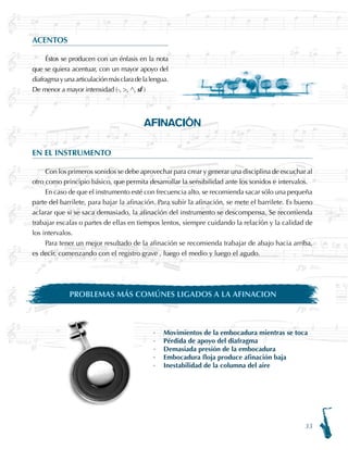 33
ACENTOS
Éstos se producen con un énfasis en la nota
que se quiera acentuar, con un mayor apoyo del
diafragmayunaarticulaciónmásclaradelalengua.
De menor a mayor intensidad (-, , ^, sf )
AFINACIÓN
EN EL INSTRUMENTO
Con los primeros sonidos se debe aprovechar para crear y generar una disciplina de escuchar al
otro como principio básico, que permita desarrollar la sensibilidad ante los sonidos e intervalos.
En caso de que el instrumento esté con frecuencia alto, se recomienda sacar sólo una pequeña
parte del barrilete, para bajar la afinación. Para subir la afinación, se mete el barrilete. Es bueno
aclarar que si se saca demasiado, la afinación del instrumento se descompensa. Se recomienda
trabajar escalas o partes de ellas en tiempos lentos, siempre cuidando la relación y la calidad de
los intervalos.
Para tener un mejor resultado de la afinación se recomienda trabajar de abajo hacia arriba,
es decir, comenzando con el registro grave , luego el medio y luego el agudo.
PROBLEMAS MÁS COMÚNES LIGADOS A LA AFINACION
·	 Movimientos de la embocadura mientras se toca
·	 Pérdida de apoyo del diafragma
·	 Demasiada presión de la embocadura
·	 Embocadura floja produce afinación baja
·	 Inestabilidad de la columna del aire
 