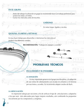 34
LA ARTICULACIÓN
Es importante trabajar por secciones a fin de unificar el tipo de articulaciones y adaptarlas
a las que sean más adecuadas para lograr mejores resultados, aún cambiando las propuestas
inicialmente por los compositores y arreglistas.
EN EL GRUPO
·	 Antes de trabajar la afinación en grupo se recomienda hacer un trabajo preliminar para
aclarar las notas y el ritmo.
·	 Cantar los intervalos antes de tocarlos.
UNÍSONO
En notas largas, ligadas y escalas.
QUINTAS, CUARTAS y OCTAVAS
Es muy buen trabajo para desarrollar e interiorizar los intervalos al
producir los diferentes sonidos.
RECOMENDACIÓN: “Trabajar en arpegios y acordes”
PROBLEMAS TÉCNICOS
EN LA BANDA Y EL ENSAMBLE
LA AFINACIÓN
Es muy importante generar en el grupo una disciplina, y la adopción
de una rutina de calentamiento con escalas en unísonos y en terceras
por secciones y acordes. Se recomienda adaptar corales de Bach.
 