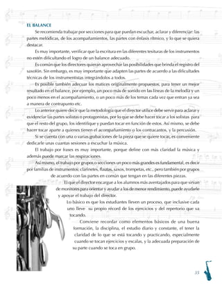 35
EL BALANCE
Se recomienda trabajar por secciones para que puedan escuchar, aclarar y diferenciar: las
partes melódicas, de los acompañamientos, las partes con énfasis rítmico, y lo que se quiera
destacar.
Es muy importante, verificar que la escritura en las diferentes tesituras de los instrumentos
no estén dificultando el logro de un balance adecuado.
Es común que los directores quieran aprovechar las posibilidades que brinda el registro del
saxofón. Sin embargo, es muy importante que adapten las partes de acuerdo a las dificultades
técnicas de los instrumentistas integrándolos a todos.
Es posible también adecuar los matices originalmente propuestos, para tener un mejor
resultado en el balance, por ejemplo, un poco más de sonido en las líneas de la melodía y un
poco menos en el acompañamiento, o un poco más de los temas cada vez que entran ya sea
a manera de contrapunto etc.
Lo anterior quiere decir que la metodología que el director utilice debe servir para aclarar y
evidenciar las partes solistas o protagonistas, por lo que se debe hacer tocar a los solistas para
que el resto del grupo, los identifique y puedan tocar en función de estos. Así mismo, se debe
hacer tocar aparte a quienes tienen el acompañamiento o los contracantos, y la percusión.
Si se cuenta con una o varias grabaciones de la pieza que se quiere tocar, es conveniente
dedicarle unas cuantas sesiones a escuchar la música.
El trabajo por frases es muy importante, porque define con más claridad la música y
además puede marcar las respiraciones.
Así mismo, el trabajo por grupos o secciones un poco más grandes es fundamental, es decir
por familias de instrumentos: clarinetes, flautas, saxos, trompetas, etc., pero también por grupos
de acuerdo con las partes en común que tengan en las diferentes piezas.
El que el director encargue a los alumnos más aventajados para que sirvan
de monitores para orientar y ayudar a los de menor rendimiento, puede ayudarle
y apoyar el trabajo del director.
Lo básico es que los estudiantes lleven un proceso, que inclusive cada
uno lleve su propio récord de los ejercicios y del repertorio que va
tocando.
Conviene recordar como elementos básicos de una buena
formación, la disciplina, el estudio diario y constante, el tener la
claridad de lo que se está tocando y practicando, especialmente
cuando se tocan ejercicios y escalas, y la adecuada preparación de
su parte cuando se toca en grupo.
 