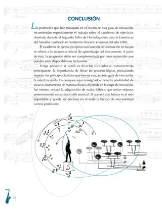 36
CONCLUSIÓN
os profesores que han trabajado en el diseño de esta guía de iniciación,
recomiendan especialmente el trabajo sobre el cuaderno de ejercicios
diseñado durante el Segundo Taller de Homologación para la Enseñanza
del Saxofón, realizado en Sutatenza (Boyacá) en mayo del año 2000.
El cuaderno de ejercicios ejerce una función de orientación en lo que
se refiere a la secuencia inicial de aprendizaje del instrumento. A partir
de ésta, la progresión debe ser complementada por otros materiales que
puedan estar disponibles en las bandas.
Tenga presente si usted es director formador o instrumentista
principiante, la importancia de llevar un proceso lógico, procurando
respetar los principios básicos que hemos visto en esta guía de iniciación.
Si usted recuerda los consejos aquí consignados, tiene la posibilidad de
tocar su instrumento de manera eficaz y divertida en la etapa de iniciación.
Así mismo, evitará la adquisición de malos hábitos que serían nefastos
posteriormente en su desarrollo musical. El aprendizaje básico es el más
importante y puede ser decisivo en el éxito o fracaso de una eventual
carrera profesional.
L
 