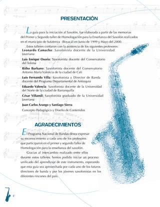PRESENTACIÓN
	 a guía para la iniciación al Saxofón, fue elaborada a partir de las memorias 		
del Primer y Segundo taller de Homologación para la Enseñanza del Saxofón realizados
en el municipio de Sutatenza (Boyacá) en Junio de 1999 y Mayo del 2000.
Estos talleres contaron con la asistencia de los siguientes profesores:
Leonardo Camacho: Saxofonista docente de la Universidad
Javeriana
Luis Enrique Osorio: Saxofonista docente del Conservatorio
del Tolima
Ritho Burbano: Saxofonista docente del Conservatorio
Antonio María Valencia de la ciudad de Cali
Luis Fernando Villa: Saxofonista y Director de Banda
docente del Programa Departamental de Antioquia
Eduardo Valencia: Saxofonista docente de la Universidad
del Norte de la ciudad de Barranquilla
César Villamil: Saxofonista graduado de la Universidad
Javeriana
Juan Carlos Arango y Santiago Sierra
Concepto Pedagógico y Diseño de Contenidos
AGRADECIMIENTOS
l Programa Nacional de Bandas desea expresar
su reconocimiento a cada uno de los profesores
que participaron en el primer y segundoTaller de
Homologación para la enseñanza del saxofón.
Gracias al intercambio realizado entre ellos
durante estos talleres, hemos podido iniciar un proceso
unificado del aprendizaje de este instrumento, esperando
que esta guía sea aprovechada por cada uno de los futuros
directores de banda y por los jóvenes saxofonistas en los
diferentes rincones del país.
L
E
 
