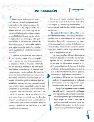 INTRODUCCIÓN
l Movimiento de Bandas de Viento
enColombia,haestadotradicionalmente
arraigado en la cultura popular de
nuestro país. A lo largo y ancho de
nuestro territorio la música hace parte de
lacotidianidadyatravésdeellaseexpresa
la sensibilidad artística de nuestro talento
y creatividad. Sin embargo, este gran
movimiento se encuentra en proceso de
desarrollo musical, el cual no debe implicar
una ruptura con la tradición popular,
fuente inagotable de calidades musicales y
humanas.
El nivel de práctica de los instrumentos
de las bandas puede ser enriquecido
con el aporte de elementos propios de
la educación técnico-musical, impartida
por las escuelas modernas de formación
instrumental, normalmente circunscritas a los
conservatorios y universidades; las técnicas
modernas de enseñanza de los instrumentos
de viento y percusión, al ser aplicadas en las
bandas, permitirían que la práctica de éstos sea
más eficaz, aprovechando un recurso humano
muy amplio, rico en capacidades y talento que
raramente es estimulado convenientemente.
La generalización de una conciencia de
cualificación por parte de directores e
instrumentistas permitirá que las bandas
mejoren sus calidades técnicas e interpretativas.
Creemos que esta cualificación debe darse en
armonía con la tradición bandística y acorde
con el contexto regional. 	
Este proceso puede fortalecer igualmente
la noción del valor de la tradición musical en
cada región y contribuir paralelamente a la
integración de toda la diversidad musical de
nuestro país.
La Guía de Iniciación al Saxofón es un
documento destinado a dar apoyo didáctico a
los directores e instrumentistas en su proceso
formativo. Están allí consignadas las bases
mínimas para el inicio exitoso de todo proceso
instrumental, aclarando los aspectos a tener
en cuenta en esta crucial etapa del desarrollo
musical propiamente dicho.
Los contenidos han sido acordados por un
equipo de docentes reconocidos en diferentes
regiones del país. Este texto se articula dentro
de una serie de herramientas promovidas por
el Programa Nacional de Bandas, destinadas
a fortalecer la formación teórico-musical, la
cual es base fundamental para la práctica
instrumental. Igualmente complementa la
formación recibida por los directores de
banda en el conocimiento de la pedagogía
instrumental y en su preparación como
directores musicales de sus agrupaciones.
Estaguíanoseproponecomounmétodo
formaldesaxofón; esunmapadeintroducción
enellargocaminodelaformacióninstrumental,
conelcualesperamosquecadainstrumentista
tenga un proceso desde la base, que le
permita construir de manera coherente una
habilidad instrumental y un criterio musical
más eficaces y satisfactorios a largo plazo.
E
 