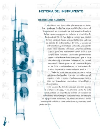 HISTORIA DEL INSTRUMENTO
HISTORIA DEL SAXOFÓN
El saxofón es una invención relativamente reciente.
Fue creado por Adolfo Sax (cuyo apellido dio nombre al
instrumento), un constructor de instrumentos de origen
Belga, quien comenzó sus trabajos a principios de
la década de 1840. Fue dado a conocer por Héctor
Berlioz, amigo de Sax en una revista Parisina. La fecha
de patente del instrumento es de 1846. El saxo es un
instrumento muy utilizado en las bandas y raramente
usado en las orquestas sinfónicas. La mayoría de obras
clásicas para éste instrumento fueron escritas por
compositores franceses. Las bandas generalmente
tienen la fila de saxofones compuesta por el saxo
alto, el tenor y el barítono. En la década de 1910 el
saxo entró a formar parte de los conjuntos de jazz
en los EUA, convirtiéndose en un instrumento de
primera importancia en este estilo de música.
Todos los saxofones son aptos para tocar partes
solistas en las bandas. Los más conocidos son el
soprano, el alto, el tenor y el barítono, aunque existen
otros muy importantes y novedosos como el bajo y
el contrabajo.
El saxofón ha tenido una gran difusión gracias
a la música de jazz, y en América Latina ha sido
introducido en las orquestas de baile en las cuales es un
instrumento importante por su rol melódico en este tipo
de agrupaciones. Así mismo, es parte fundamental de las
bandas tanto sinfónicas como en las bandas juveniles y semi
profesionales.
 
