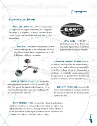 ELISE HALL: Importante intérprete del saxofón
a inicios del siglo XX. Realizó encargos de obras
originales para saxofón a compositores de la talla
de Debussy y D´Indy, entre otros.
PHILIPPE PORTEJOIE: Saxofonista
francés. Representante de la escuela moderna
del saxofón y profesor del Conservatorio
Superior de París.
STAN GETZ (1927-1991):
Norteamericano. Uno de los más
importantesexponentesdelsaxofóntenor
y gran improvisador del jazz moderno.
SAXOFONISTAS CÉLEBRES
JOHN COLTRANE (1926-1967): Saxofonista
y compositor de origen norteamericano. Intérprete
del tenor y el soprano, su estilo revolucionario
dentro del jazz es uno de los más imitados por los
saxofonistas.
CHARLIE PARKER (1920-1955): Saxofonista
norteamericano destacado en la interpretación del
alto. Fue una de las figuras más influyentes en la
improvisación jazzística, sobre todo en el desarrollo
del bop durante los años 40.
JUSTO ALMARIO (1949): Saxofonista y flautista colombiano
nacido en Sincelejo. Es considerado como una de las figuras más
importantes del jazz latino. La mayor parte de su carrera artística la
ha desarrollado en el extranjero al lado de figuras tan destacadas
como Paquito de Rivera e Israel “Cachao” López.
ANTONIO “TOÑO” ARNEDO(1963):
Saxofonista colombiano nacido en Bogotá,
graduado Cum Laude en el área de intepretación
en Berklee College of Music. Compositor y
arreglista. Ha realizado varias producciones
discográficas en las que elementos de la música
folklórica colombiana son incorporados al jazz.
 