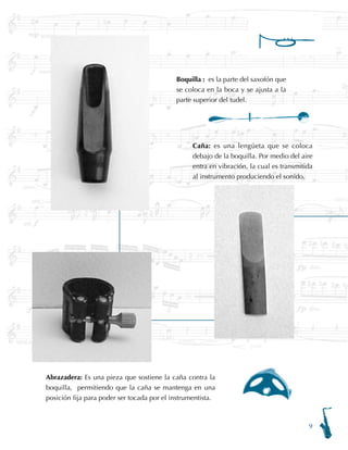 Boquilla : es la parte del saxofón que
se coloca en la boca y se ajusta a la
parte superior del tudel.
Caña: es una lengüeta que se coloca
debajo de la boquilla. Por medio del aire
entra en vibración, la cual es transmitida
al instrumento produciendo el sonido.
Abrazadera: Es una pieza que sostiene la caña contra la
boquilla, permitiendo que la caña se mantenga en una
posición fija para poder ser tocada por el instrumentista.
 