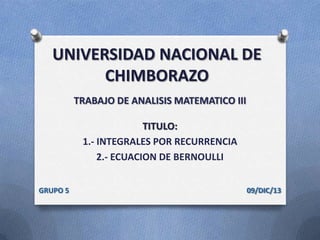 UNIVERSIDAD NACIONAL DE
CHIMBORAZO
TRABAJO DE ANALISIS MATEMATICO III

TITULO:
1.- INTEGRALES POR RECURRENCIA
2.- ECUACION DE BERNOULLI
GRUPO 5

09/DIC/13

 