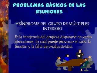 PROBLEMAS BÁSICOS EN LAS
       REUNIONES

 SÍNDROME DEL GRUPO DE MÚLTIPLES
            INTERESES

Es la tendencia del grupo a dispararse en varias
direcciones, lo cual puede provocar el caos, la
tensión y la falta de productividad.
 