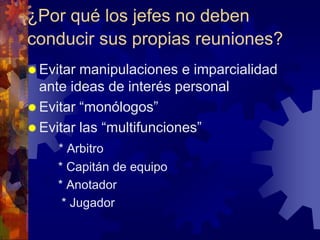 ¿Por qué los jefes no deben
conducir sus propias reuniones?
 Evitar manipulaciones e imparcialidad
  ante ideas de interés personal
 Evitar “monólogos”
 Evitar las “multifunciones”
     * Arbitro
     * Capitán de equipo
     * Anotador
      * Jugador
 