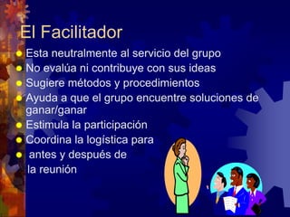 El Facilitador
 Esta neutralmente al servicio del grupo
 No evalúa ni contribuye con sus ideas
 Sugiere métodos y procedimientos
 Ayuda a que el grupo encuentre soluciones de
  ganar/ganar
 Estimula la participación
 Coordina la logística para
 antes y después de
  la reunión
 
