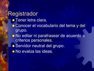 Registrador
  Tener   letra clara.
  Conocer el vocabulario del tema y del
   grupo.
  No editar ni parafrasear de acuerdo a
   criterios personales.
  Servidor neutral del grupo.
  No evalúa las ideas.
 
